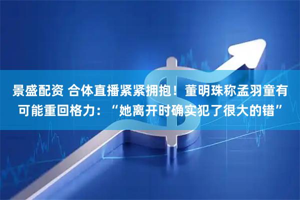景盛配资 合体直播紧紧拥抱！董明珠称孟羽童有可能重回格力：“她离开时确实犯了很大的错”