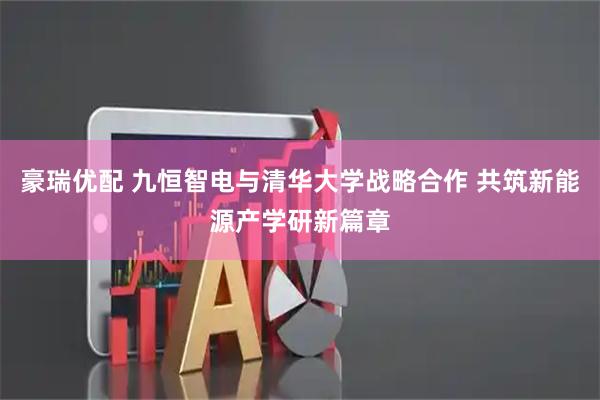 豪瑞优配 九恒智电与清华大学战略合作 共筑新能源产学研新篇章