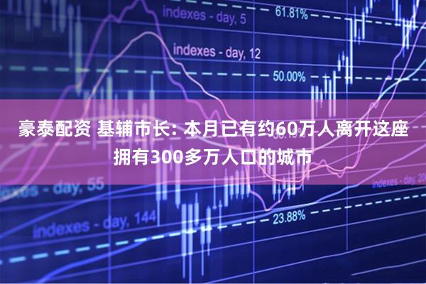 豪泰配资 基辅市长: 本月已有约60万人离开这座拥有300多万人口的城市