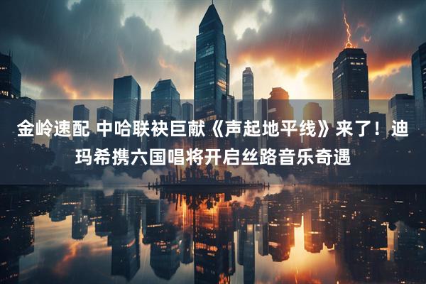 金岭速配 中哈联袂巨献《声起地平线》来了！迪玛希携六国唱将开启丝路音乐奇遇