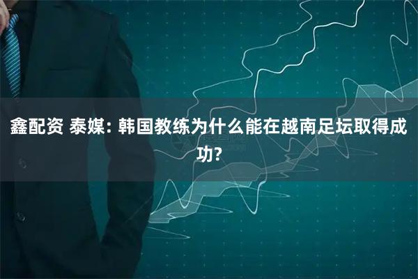 鑫配资 泰媒: 韩国教练为什么能在越南足坛取得成功?