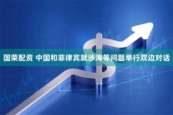 国荣配资 中国和菲律宾就涉海等问题举行双边对话
