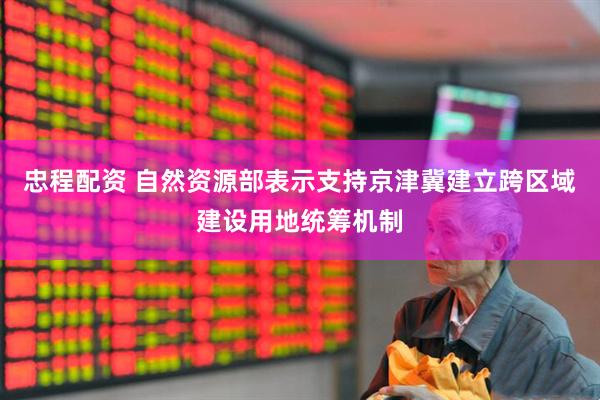 忠程配资 自然资源部表示支持京津冀建立跨区域建设用地统筹机制