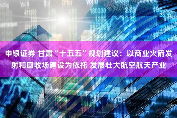 申银证券 甘肃“十五五”规划建议：以商业火箭发射和回收场建设为依托 发展壮大航空航天产业