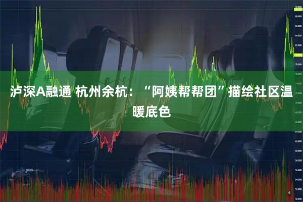 泸深A融通 杭州余杭：“阿姨帮帮团”描绘社区温暖底色
