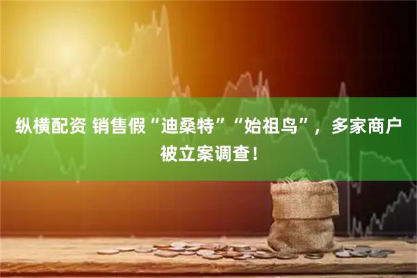 纵横配资 销售假“迪桑特”“始祖鸟”，多家商户被立案调查！
