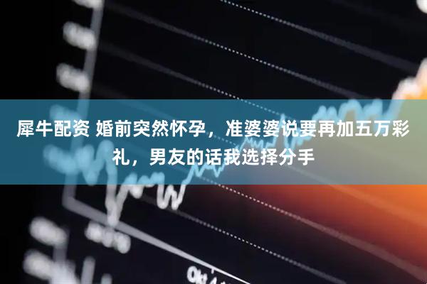 犀牛配资 婚前突然怀孕，准婆婆说要再加五万彩礼，男友的话我选择分手