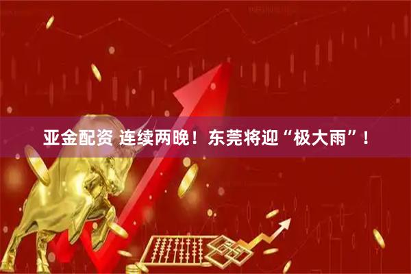 亚金配资 连续两晚！东莞将迎“极大雨”！