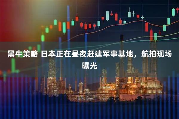 黑牛策略 日本正在昼夜赶建军事基地，航拍现场曝光
