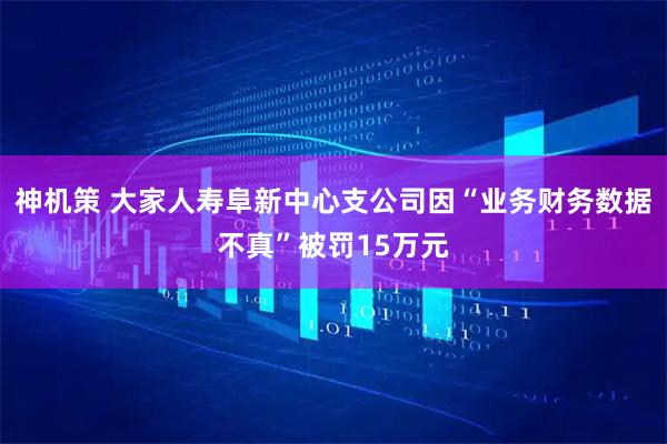 神机策 大家人寿阜新中心支公司因“业务财务数据不真”被罚15万元
