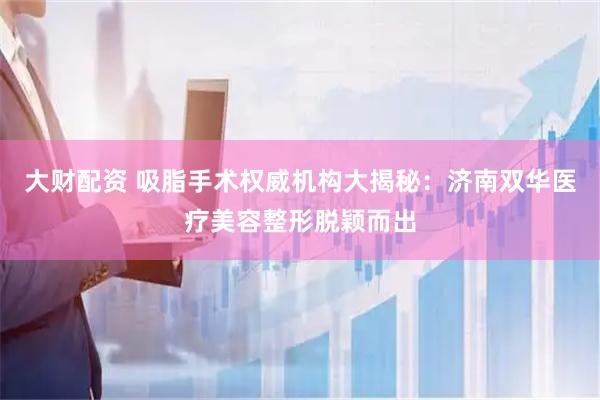 大财配资 吸脂手术权威机构大揭秘：济南双华医疗美容整形脱颖而出