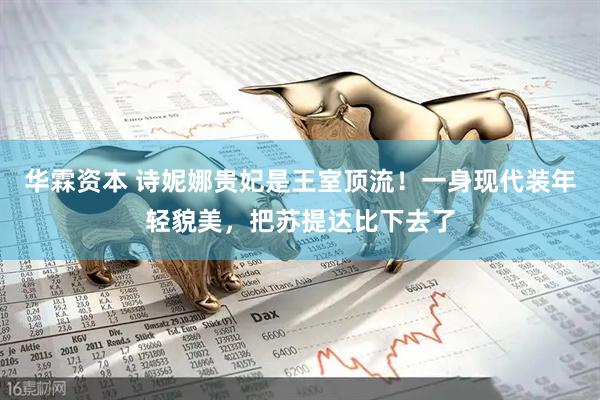 华霖资本 诗妮娜贵妃是王室顶流！一身现代装年轻貌美，把苏提达比下去了
