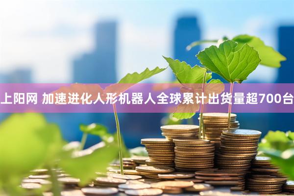 上阳网 加速进化人形机器人全球累计出货量超700台