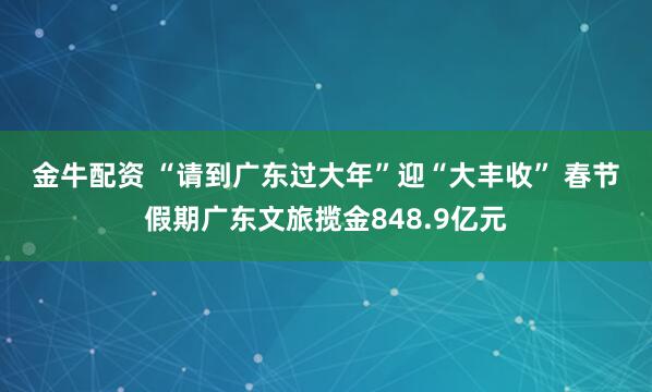 金牛配资 “请到广东过大年”迎“大丰收” 春节假期广东文旅揽金848.9亿元
