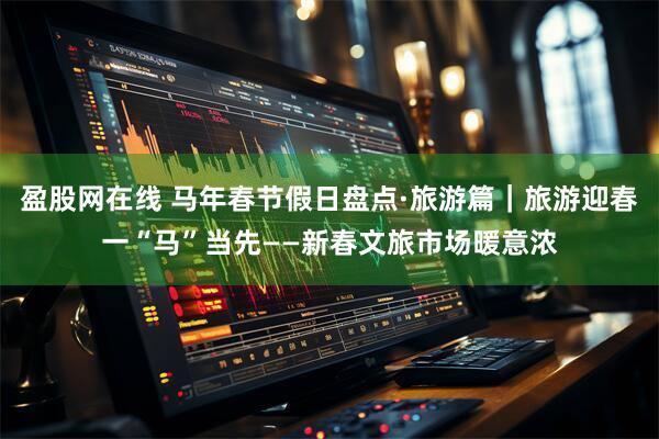 盈股网在线 马年春节假日盘点·旅游篇｜旅游迎春一“马”当先——新春文旅市场暖意浓