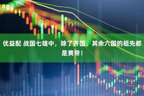 优益配 战国七雄中，除了齐国，其余六国的祖先都是黄帝！