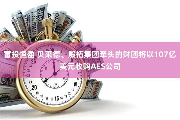 富投恒盈 贝莱德、殷拓集团牵头的财团将以107亿美元收购AES公司