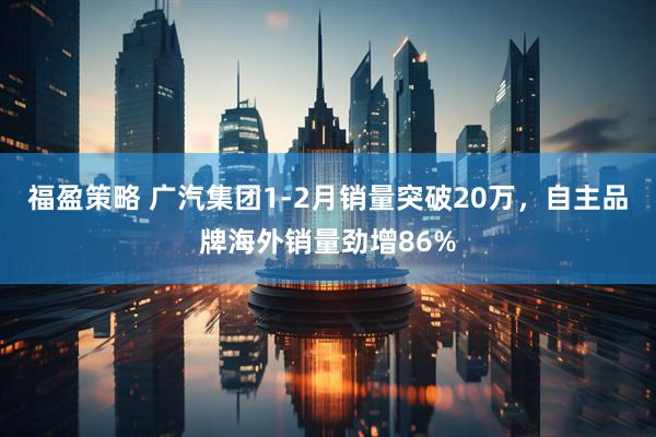 福盈策略 广汽集团1-2月销量突破20万，自主品牌海外销量劲增86%