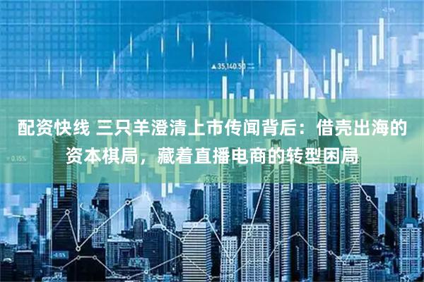 配资快线 三只羊澄清上市传闻背后：借壳出海的资本棋局，藏着直播电商的转型困局