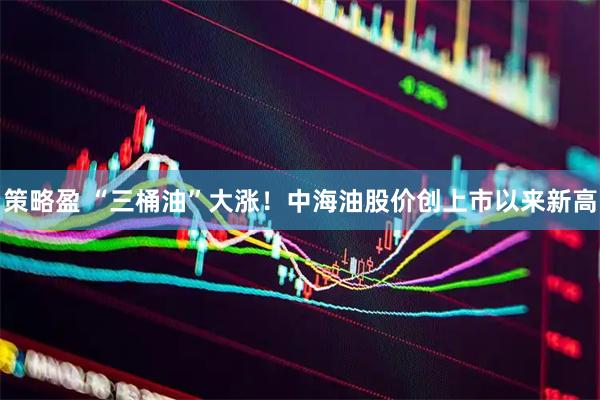 策略盈 “三桶油”大涨！中海油股价创上市以来新高