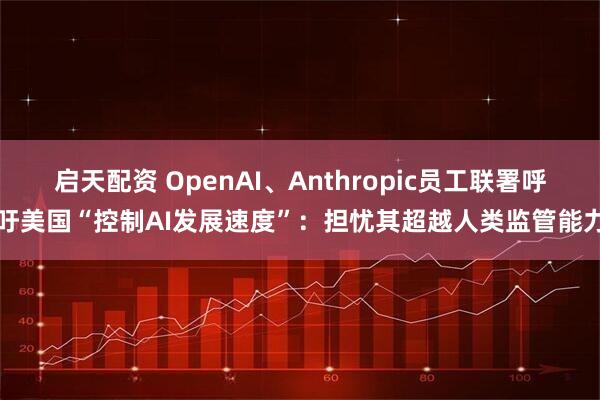 启天配资 OpenAI、Anthropic员工联署呼吁美国“控制AI发展速度”：担忧其超越人类监管能力