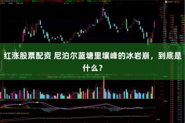 红涨股票配资 尼泊尔蓝塘里壤峰的冰岩崩，到底是什么？